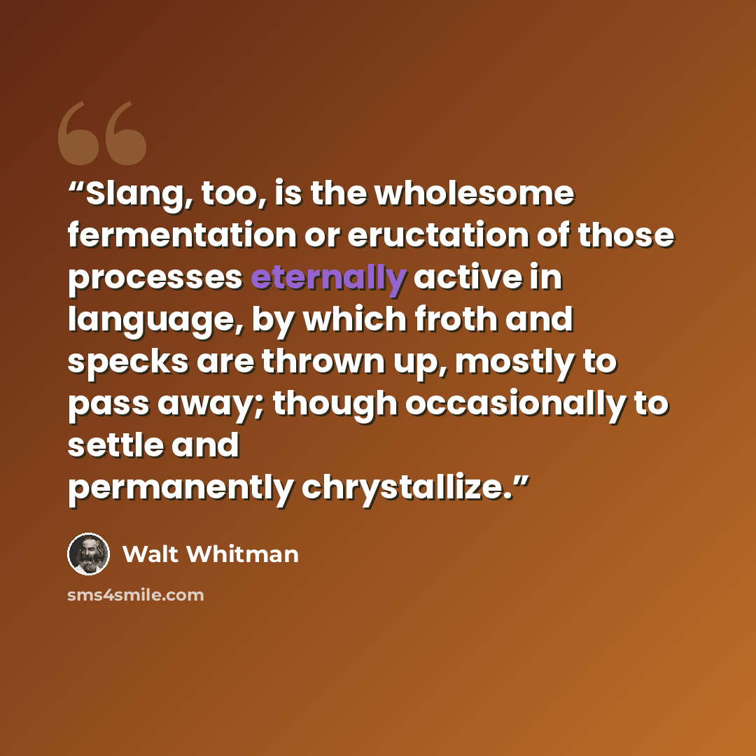 “Slang, too, is the wholesome fermentation or eructation of those processes eternally active in language, by which froth and specks are thrown up, mostly to pass away; though occasionally to settle and permanently chrystallize.” quote by Walt Whitman