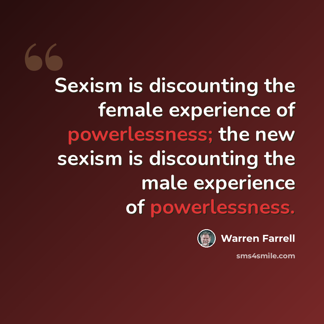 “Sexism is discounting the female experience of powerlessness; the new sexism is discounting the male experience of powerlessness.” quote by Warren Farrell