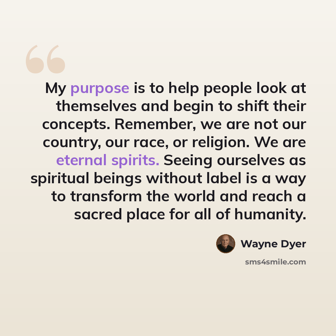 “My purpose is to help people look at themselves and begin to shift their concepts. Remember, we are not our country, our race, or religion. We are eternal spirits. Seeing ourselves as spiritual beings without label is a way to transform the world and reach a sacred place for all of humanity.” quote by Wayne Dyer