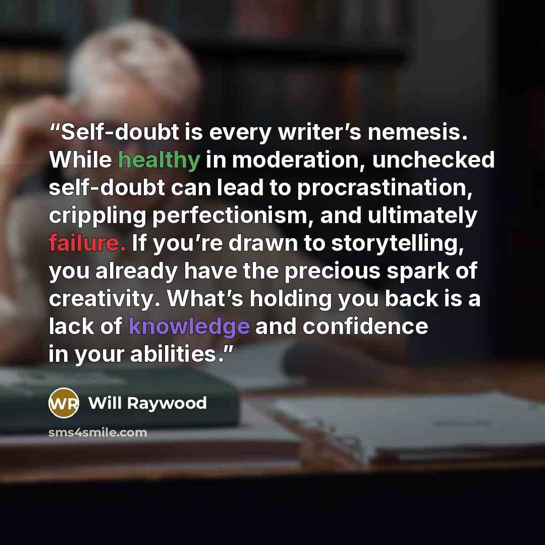 “Self-doubt is every writer’s nemesis. While healthy in moderation, unchecked self-doubt can lead to procrastination, crippling perfectionism, and ultimately failure. If you’re drawn to storytelling, you already have the precious spark of creativity. What’s holding you back is a lack of knowledge…” quote by Will Raywood