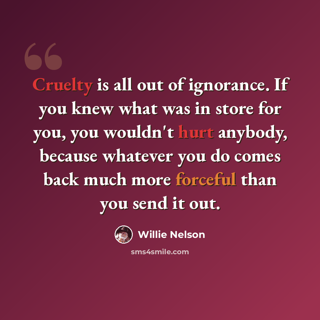 “Cruelty is all out of ignorance. If you knew what was in store for you, you wouldn't hurt anybody, because whatever you do comes back much more forceful than you send it out.” quote by Willie Nelson