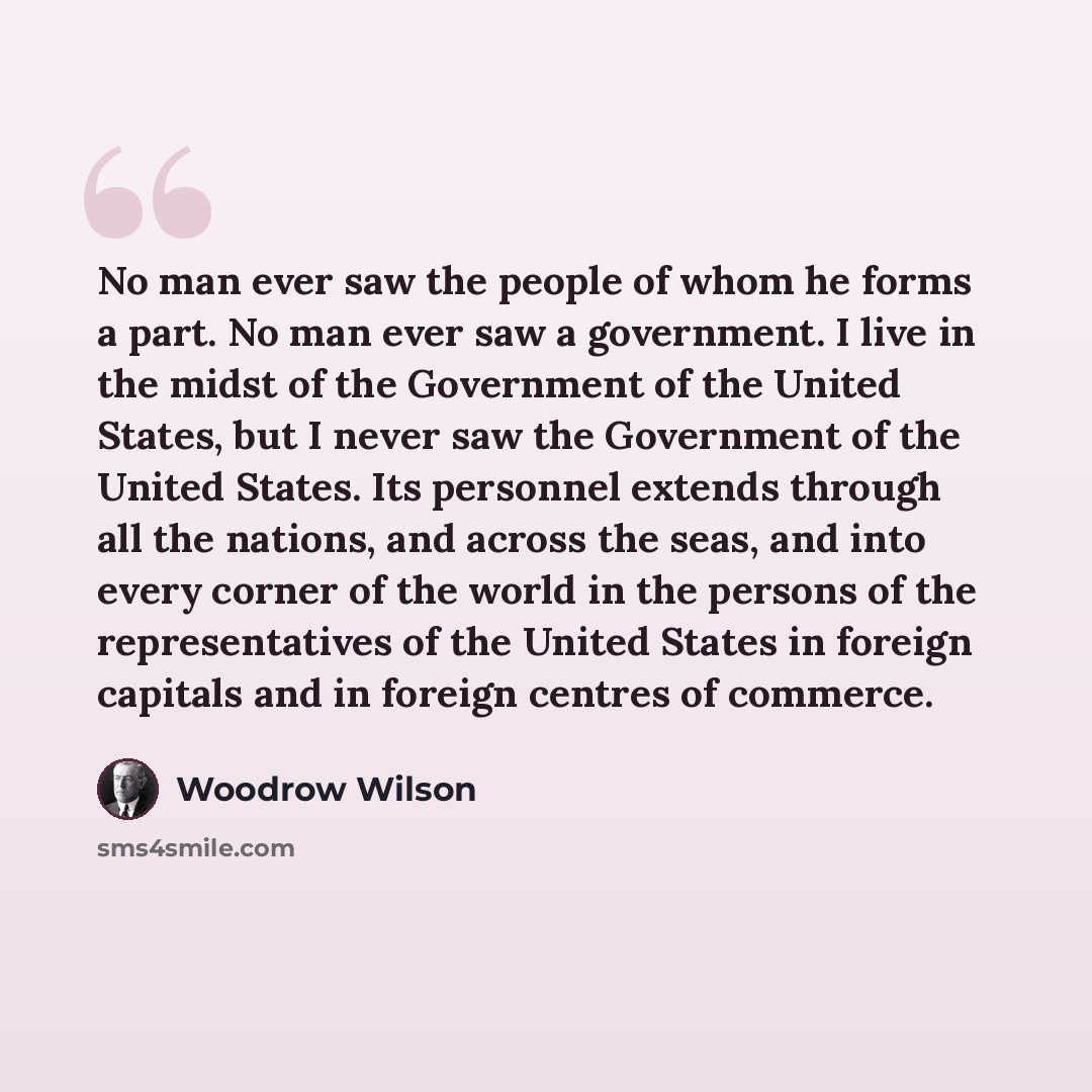 “No man ever saw the people of whom he forms a part. No man ever saw a government. I live in the midst of the Government of the United States, but I never saw the Government of the United States. Its personnel extends through all the nations, and across the seas, and into every corner of the world…” quote by Woodrow Wilson