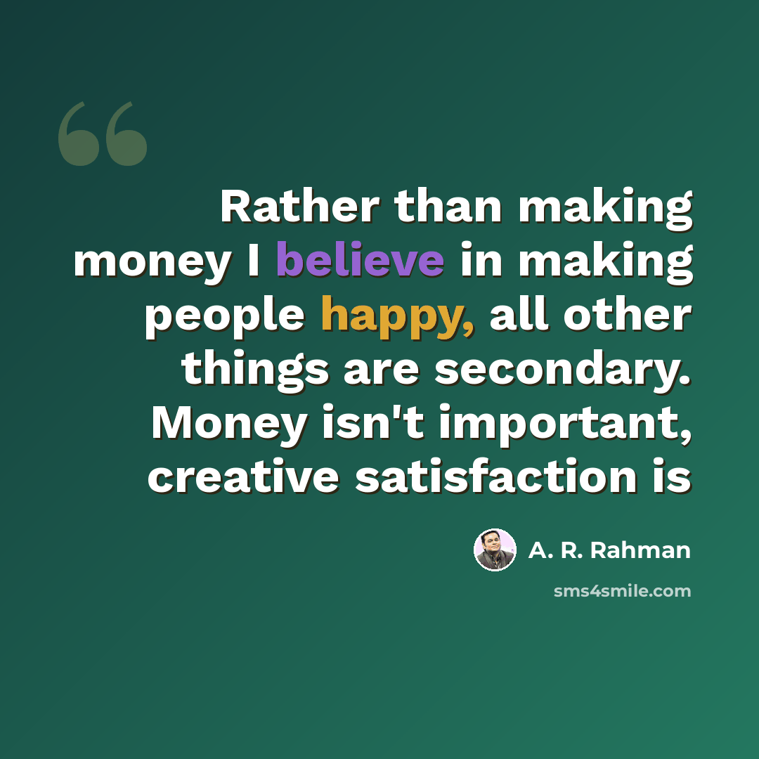 “Rather than making money I believe in making people happy, all other things are secondary. Money isn't important, creative satisfaction is” quote by A. R. Rahman