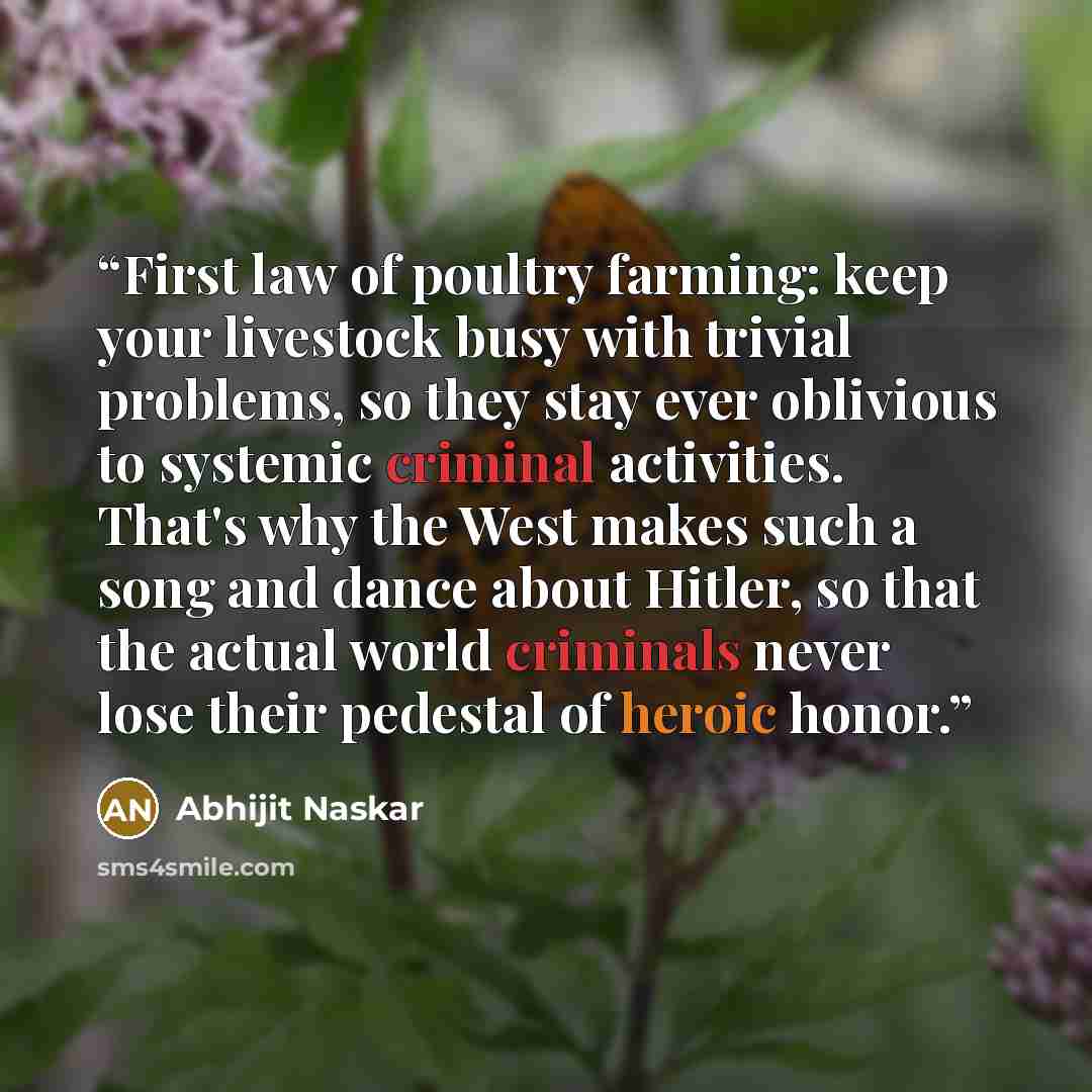“First law of poultry farming: keep your livestock busy with trivial problems, so they stay ever oblivious to systemic criminal activities. That's why the West makes such a song and dance about Hitler, so that the actual world criminals never lose their pedestal of heroic honor.” quote by Abhijit Naskar