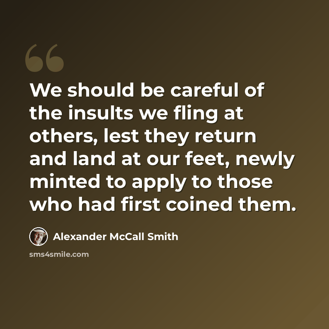 “We should be careful of the insults we fling at others, lest they return and land at our feet, newly minted to apply to those who had first coined them.” quote by Alexander McCall Smith