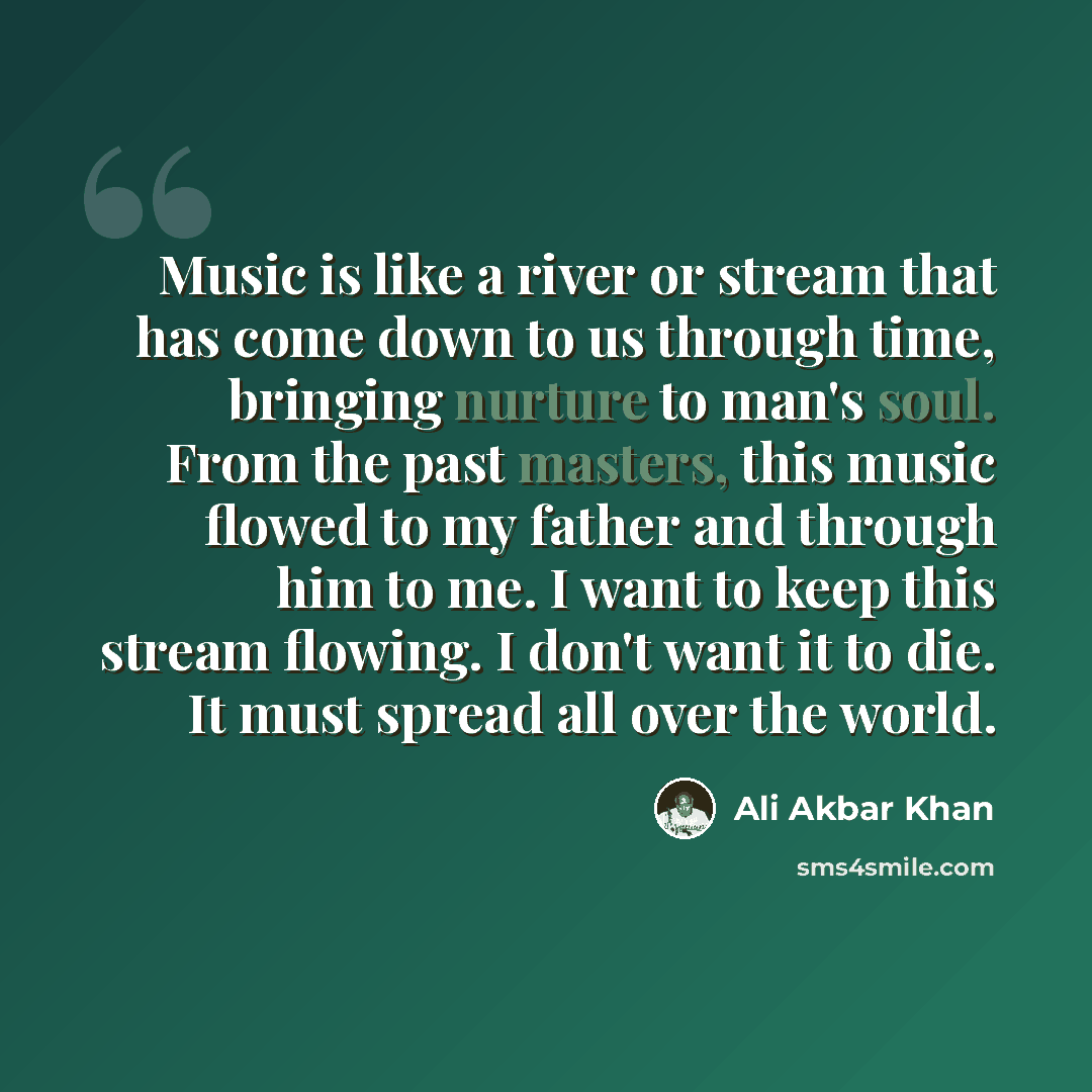“Music is like a river or stream that has come down to us through time, bringing nurture to man's soul. From the past masters, this music flowed to my father and through him to me. I want to keep this stream flowing. I don't want it to die. It must spread all over the world.” quote by Ali Akbar Khan