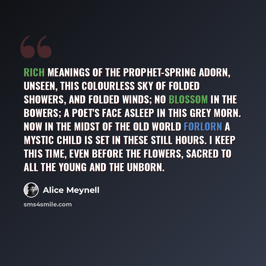 “Rich meanings of the prophet-Spring adorn, Unseen, this colourless sky of folded showers, And folded winds; no blossom in the bowers; A poet's face asleep in this grey morn. Now in the midst of the old world forlorn A mystic child is set in these still hours. I keep this time, even before the…” quote by Alice Meynell