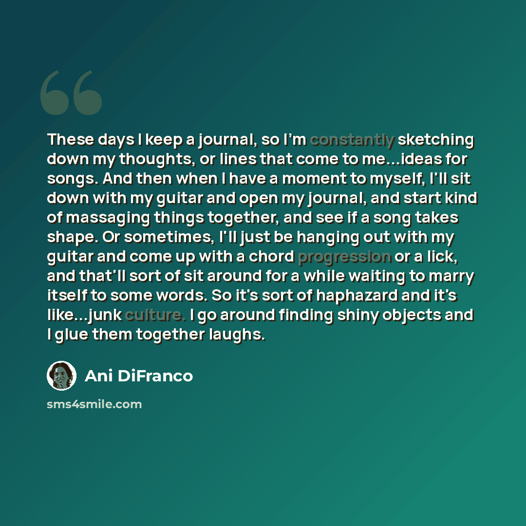 “These days I keep a journal, so I'm constantly sketching down my thoughts, or lines that come to me...ideas for songs. And then when I have a moment to myself, I'll sit down with my guitar and open my journal, and start kind of massaging things together, and see if a song takes shape. Or…” quote by Ani DiFranco
