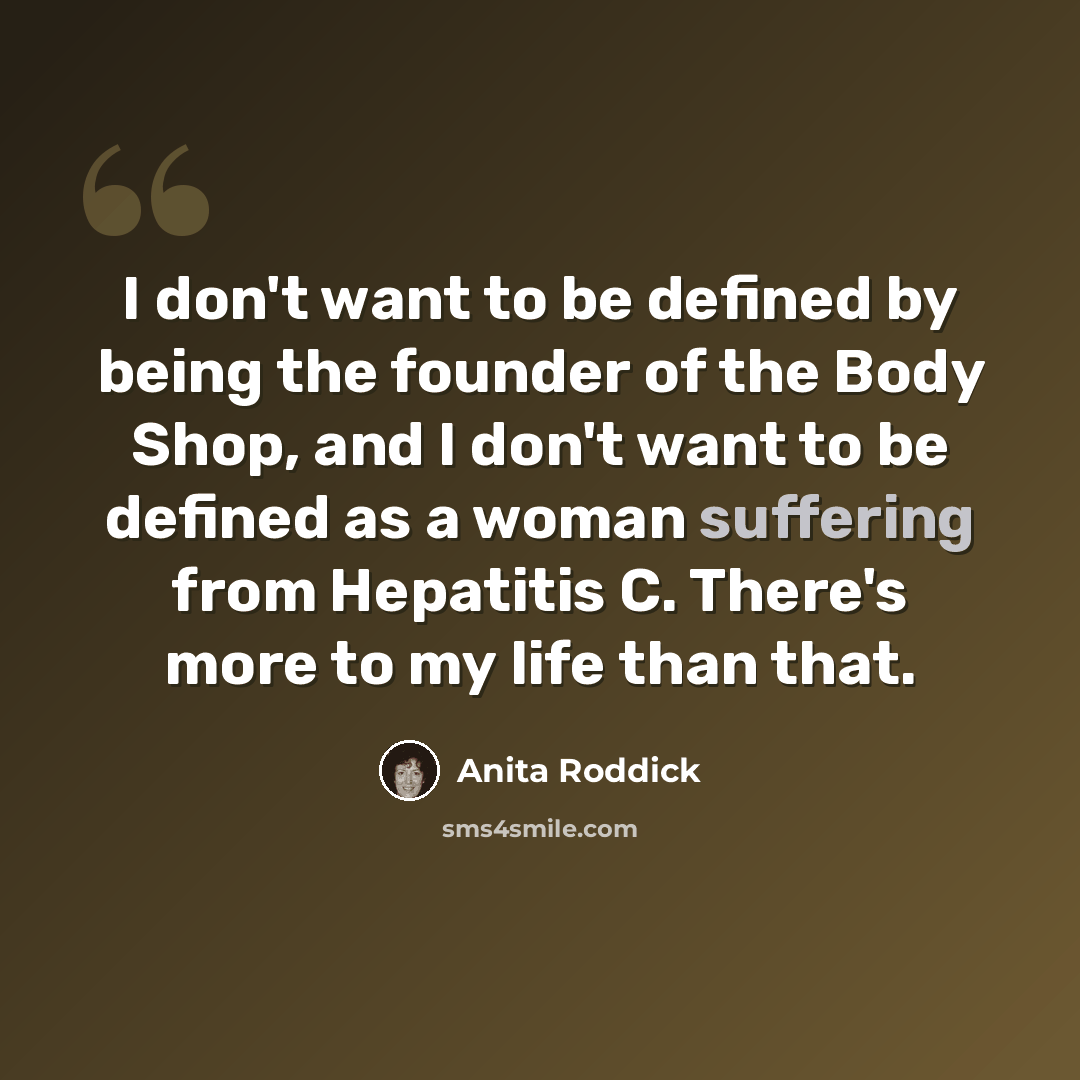 “I don't want to be defined by being the founder of the Body Shop, and I don't want to be defined as a woman suffering from Hepatitis C. There's more to my life than that.” quote by Anita Roddick