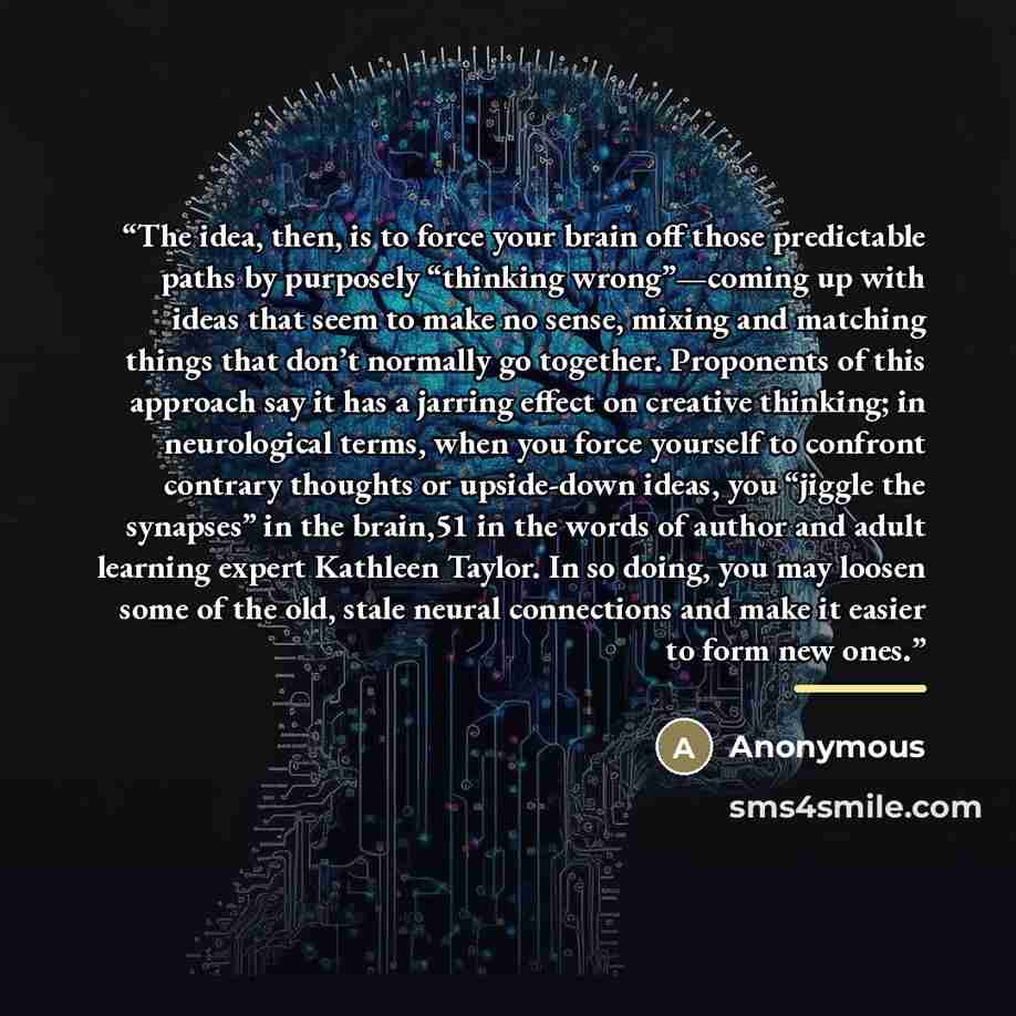 “The idea, then, is to force your brain off those predictable paths by purposely “thinking wrong”—coming up with ideas that seem to make no sense, mixing and matching things that don’t normally go together. Proponents of this approach say it has a jarring effect on creative thinking; in…” quote by Anonymous