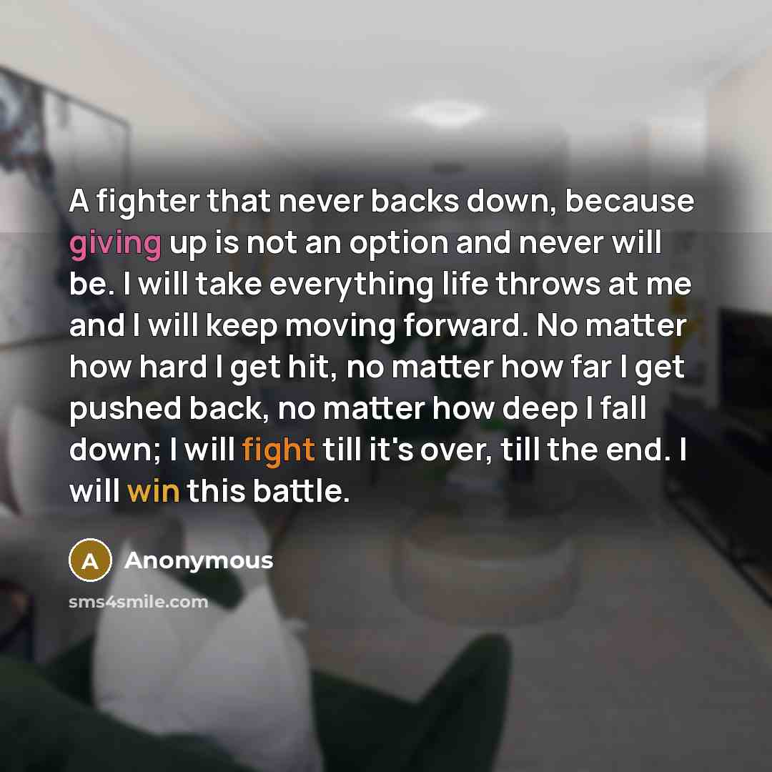 “A fighter that never backs down, because giving up is not an option and never will be. I will take everything life throws at me and I will keep moving forward. No matter how hard I get hit, no matter how far I get pushed back, no matter how deep I fall down; I will fight till it's over, till the…” quote by Anonymous