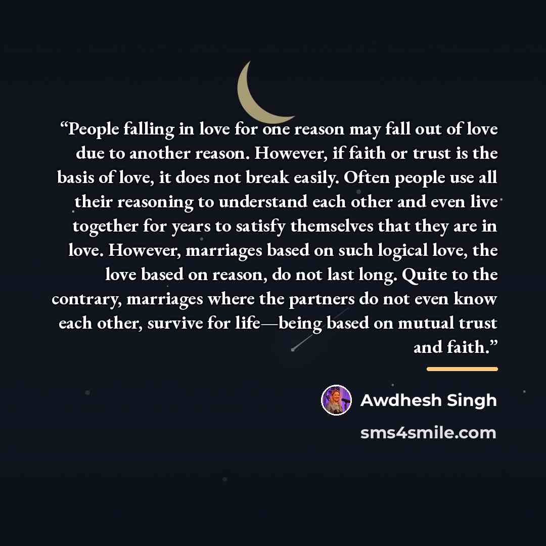 “People falling in love for one reason may fall out of love due to another reason. However, if faith or trust is the basis of love, it does not break easily. Often people use all their reasoning to understand each other and even live together for years to satisfy themselves that they are in love…” quote by Awdhesh Singh