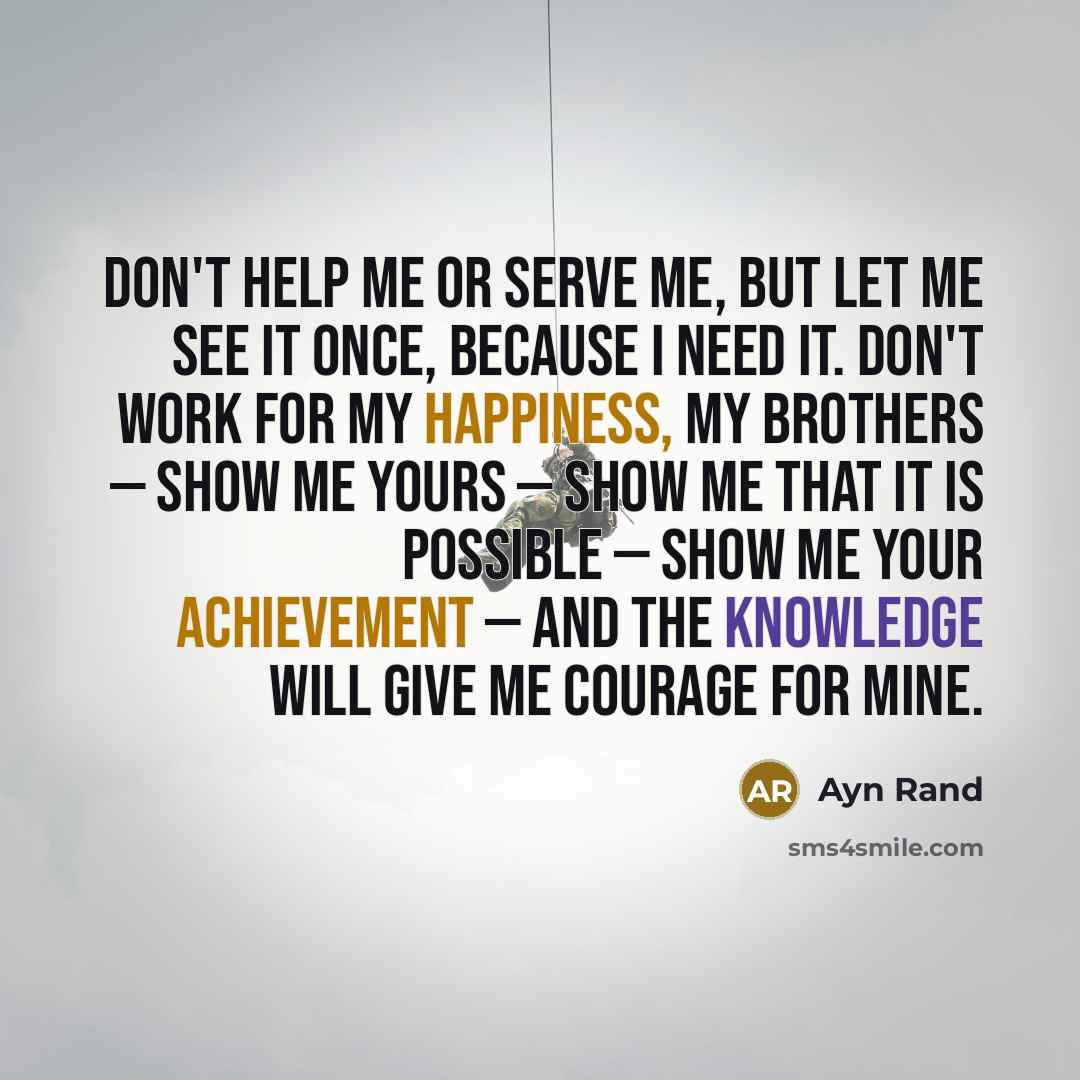 “Don't help me or serve me, but let me see it once, because I need it. Don't work for my happiness, my brothers — show me yours — show me that it is possible — show me your achievement — and the knowledge will give me courage for mine.” quote by Ayn Rand