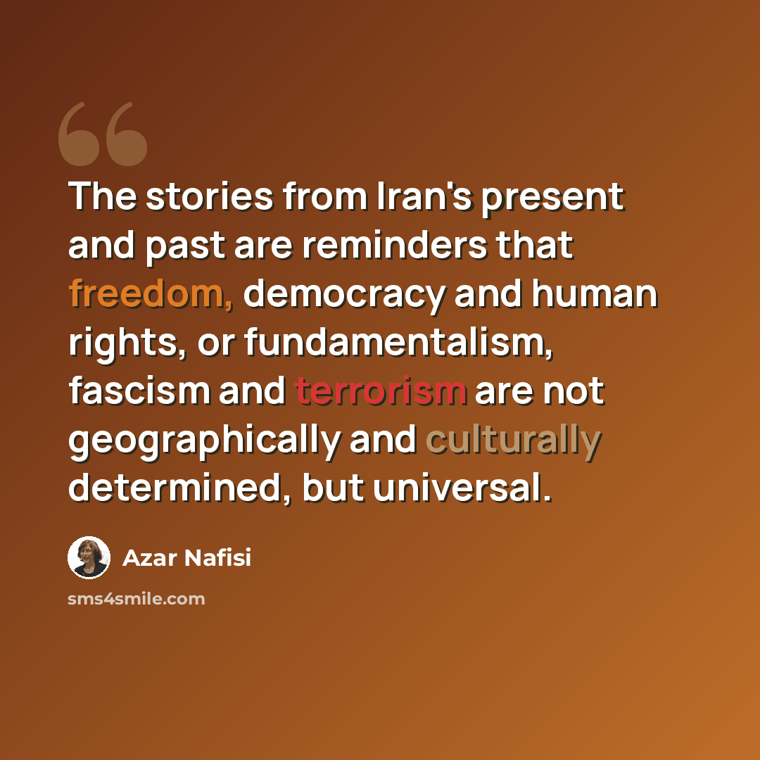 “The stories from Iran's present and past are reminders that freedom, democracy and human rights, or fundamentalism, fascism and terrorism are not geographically and culturally determined, but universal.” quote by Azar Nafisi