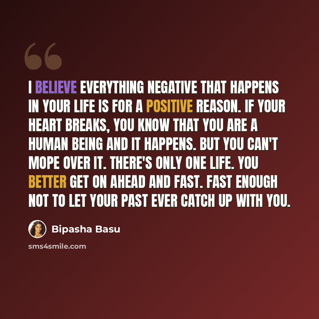 “I believe everything negative that happens in your life is for a positive reason. If your heart breaks, you know that you are a human being and it happens. But you can't mope over it. There's only one life. You better get on ahead and fast. Fast enough not to let your past ever catch up with you.” quote by Bipasha Basu