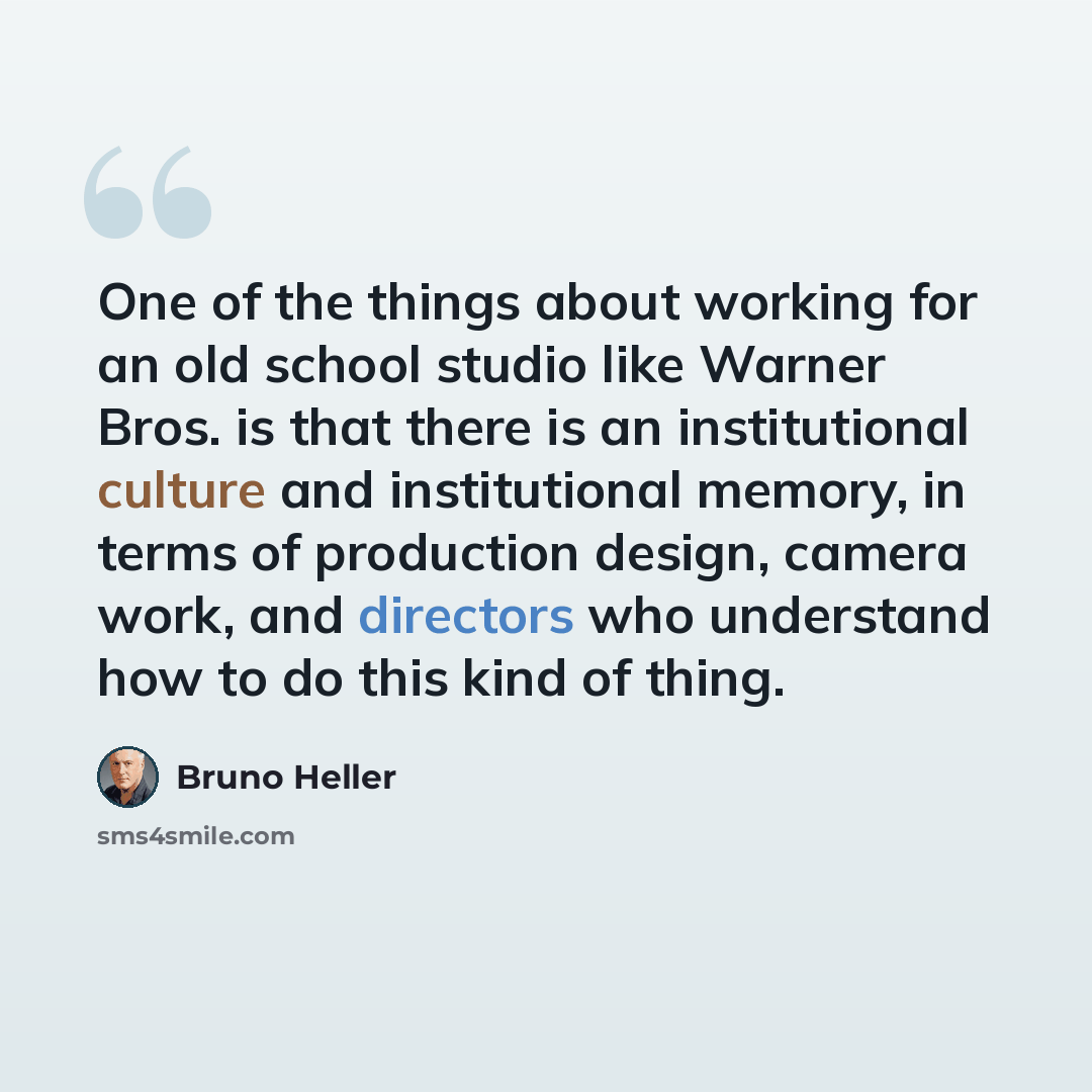 “One of the things about working for an old school studio like Warner Bros. is that there is an institutional culture and institutional memory, in terms of production design, camera work, and directors who understand how to do this kind of thing.” quote by Bruno Heller