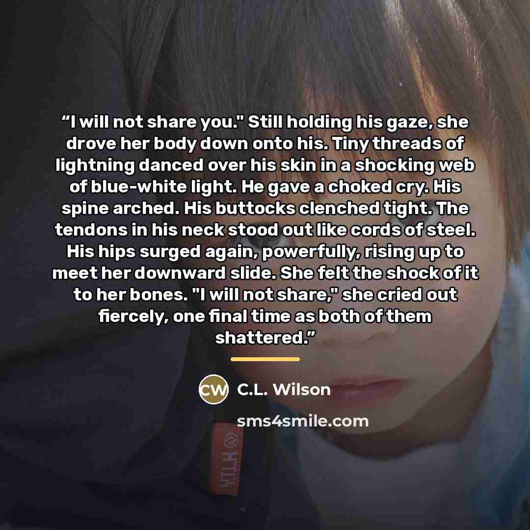 “I will not share you." Still holding his gaze, she drove her body down onto his. Tiny threads of lightning danced over his skin in a shocking web of blue-white light. He gave a choked cry. His spine arched. His buttocks clenched tight. The tendons in his neck stood out like cords of steel. His…” quote by C.L. Wilson