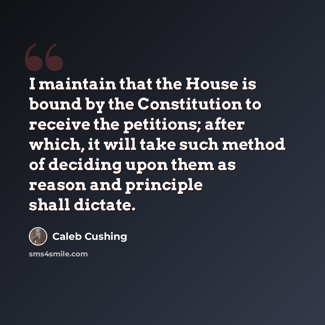“I maintain that the House is bound by the Constitution to receive the petitions; after which, it will take such method of deciding upon them as reason and principle shall dictate.” quote by Caleb Cushing