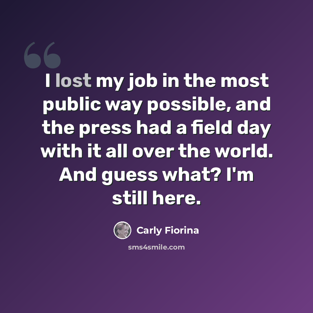 “I lost my job in the most public way possible, and the press had a field day with it all over the world. And guess what? I'm still here.” quote by Carly Fiorina