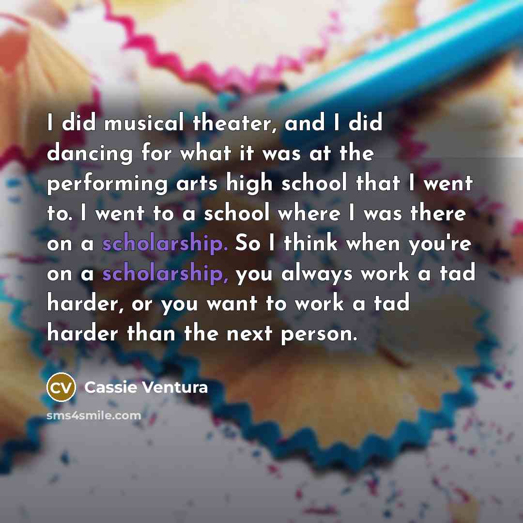 “I did musical theater, and I did dancing for what it was at the performing arts high school that I went to. I went to a school where I was there on a scholarship. So I think when you're on a scholarship, you always work a tad harder, or you want to work a tad harder than the next person.” quote by Cassie Ventura