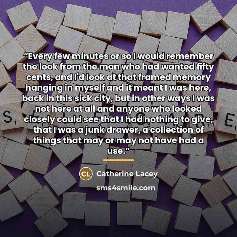 “Every few minutes or so I would remember the look from the man who had wanted fifty cents, and I'd look at that framed memory hanging in myself and it meant I was here, back in this sick city, but in other ways I was not here at all and anyone who looked closely could see that I had nothing to…” quote by Catherine Lacey