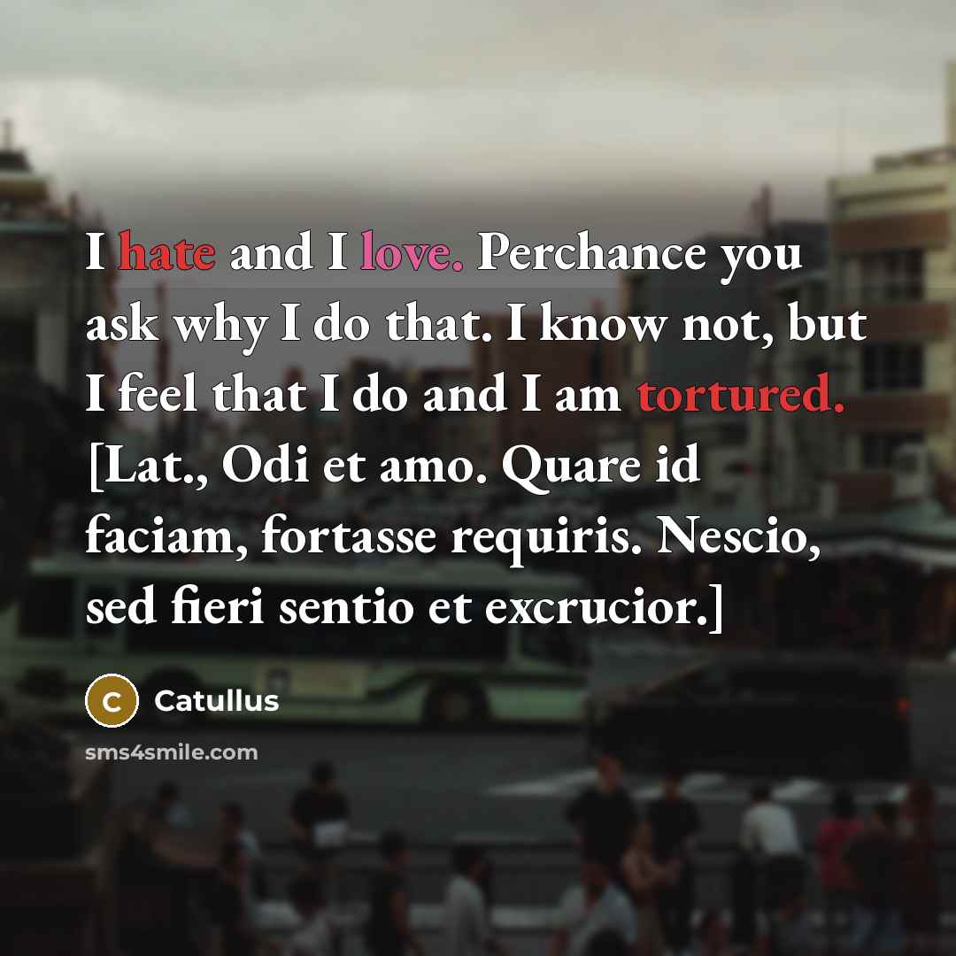 “I hate and I love. Perchance you ask why I do that. I know not, but I feel that I do and I am tortured. [Lat., Odi et amo. Quare id faciam, fortasse requiris. Nescio, sed fieri sentio et excrucior.]” quote by Catullus