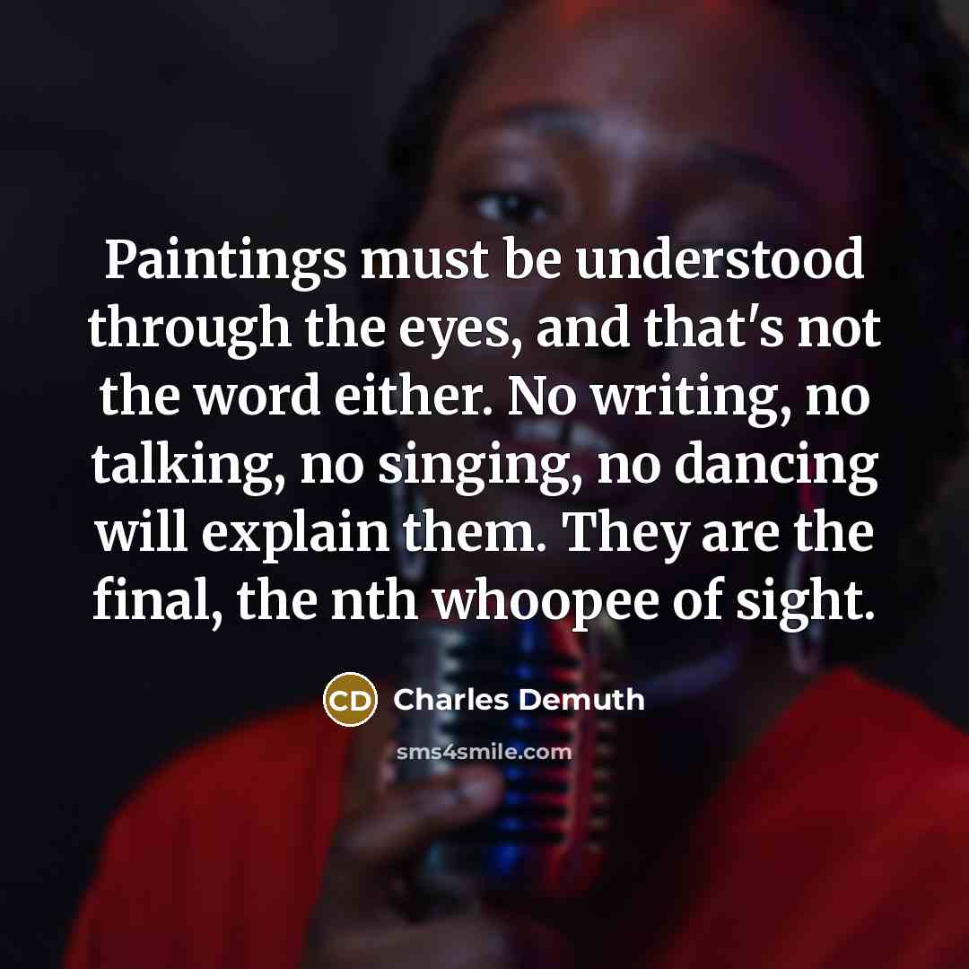 “Paintings must be understood through the eyes, and that's not the word either. No writing, no talking, no singing, no dancing will explain them. They are the final, the nth whoopee of sight.” quote by Charles Demuth