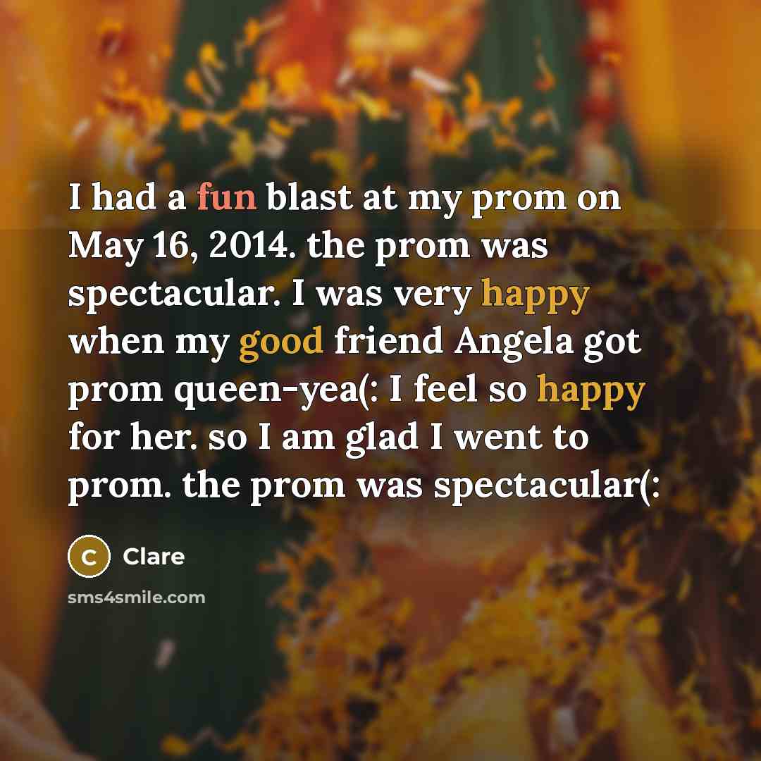 “I had a fun blast at my prom on May 16, 2014. the prom was spectacular. I was very happy when my good friend Angela got prom queen-yea(: I feel so happy for her. so I am glad I went to prom. the prom was spectacular(:” quote by Clare
