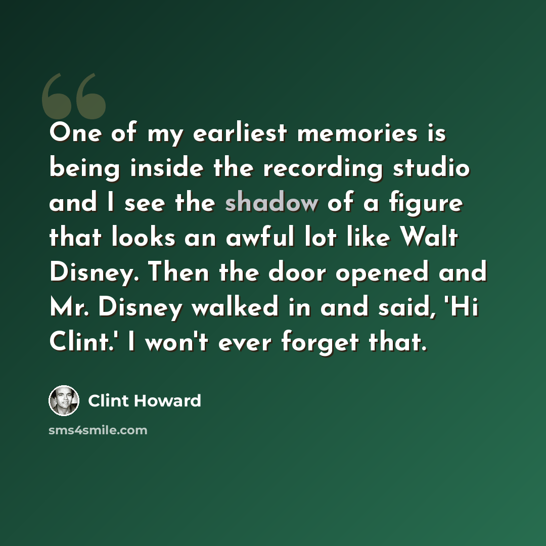 “One of my earliest memories is being inside the recording studio and I see the shadow of a figure that looks an awful lot like Walt Disney. Then the door opened and Mr. Disney walked in and said, 'Hi Clint.' I won't ever forget that.” quote by Clint Howard
