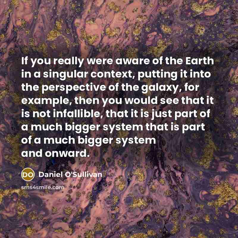 “If you really were aware of the Earth in a singular context, putting it into the perspective of the galaxy, for example, then you would see that it is not infallible, that it is just part of a much bigger system that is part of a much bigger system and onward.” quote by Daniel O'Sullivan