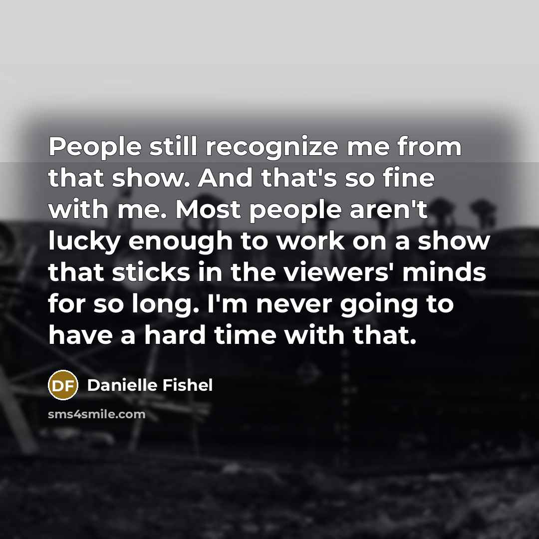 “People still recognize me from that show. And that's so fine with me. Most people aren't lucky enough to work on a show that sticks in the viewers' minds for so long. I'm never going to have a hard time with that.” quote by Danielle Fishel