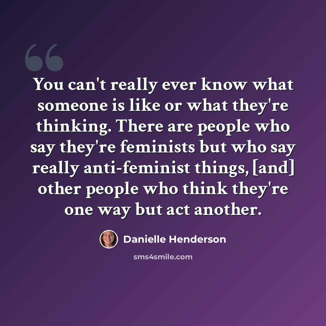“You can't really ever know what someone is like or what they're thinking. There are people who say they're feminists but who say really anti-feminist things, [and] other people who think they're one way but act another.” quote by Danielle Henderson