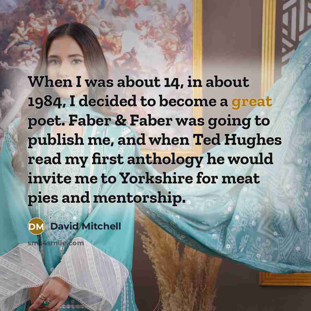 “When I was about 14, in about 1984, I decided to become a great poet. Faber & Faber was going to publish me, and when Ted Hughes read my first anthology he would invite me to Yorkshire for meat pies and mentorship.” quote by David Mitchell