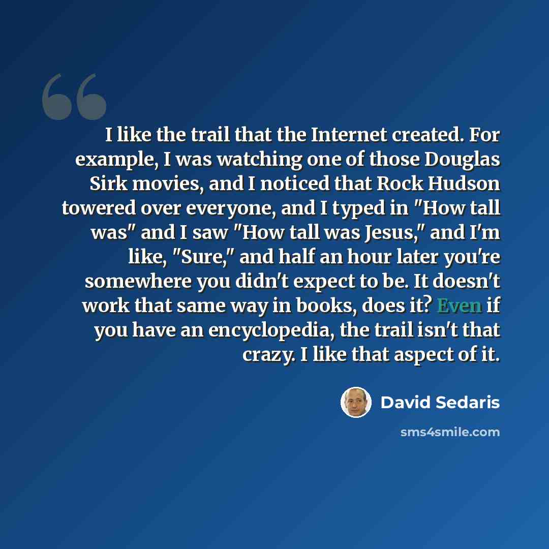 “I like the trail that the Internet created. For example, I was watching one of those Douglas Sirk movies, and I noticed that Rock Hudson towered over everyone, and I typed in "How tall was" and I saw "How tall was Jesus," and I'm like, "Sure," and half an hour later you're somewhere you didn't…” quote by David Sedaris