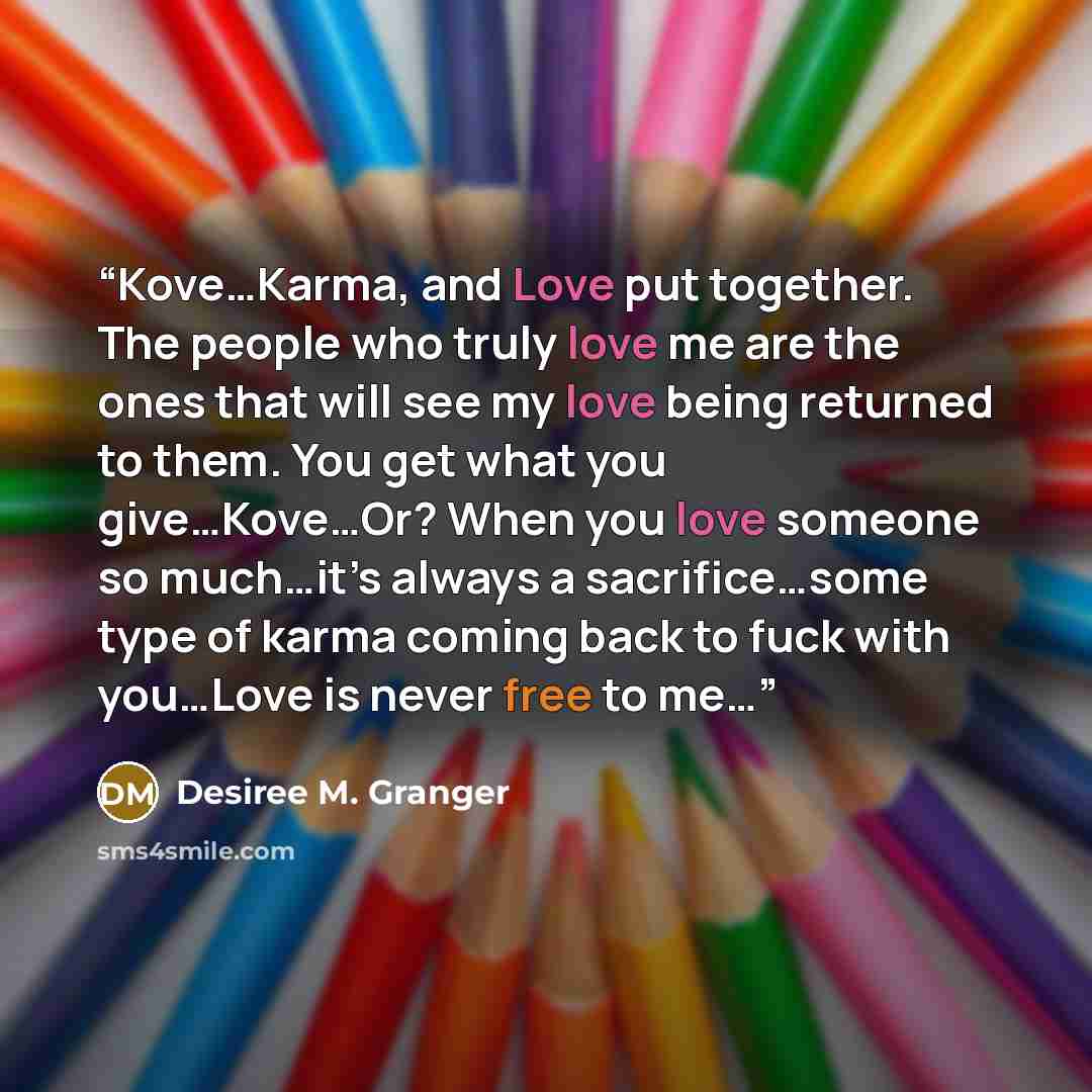 “Kove…Karma, and Love put together. The people who truly love me are the ones that will see my love being returned to them. You get what you give…Kove…Or? When you love someone so much…it’s always a sacrifice…some type of karma coming back to fuck with you…Love is never free to me…” quote by Desiree M. Granger