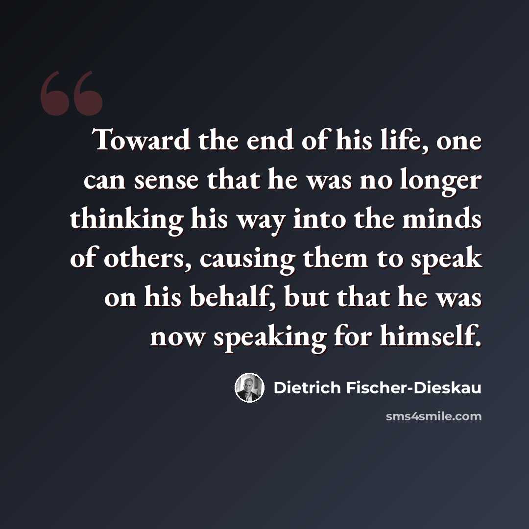 “Toward the end of his life, one can sense that he was no longer thinking his way into the minds of others, causing them to speak on his behalf, but that he was now speaking for himself.” quote by Dietrich Fischer-Dieskau