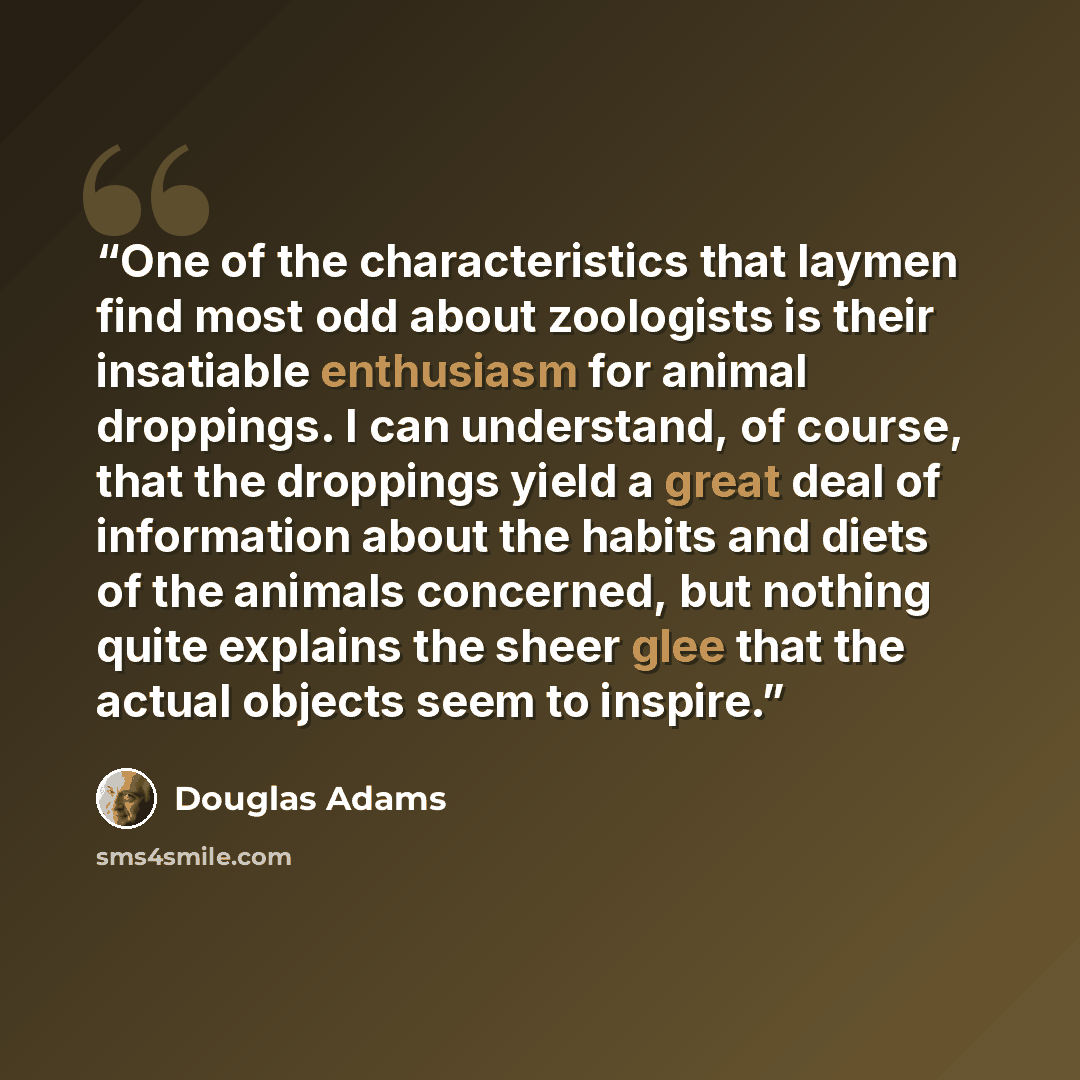 “One of the characteristics that laymen find most odd about zoologists is their insatiable enthusiasm for animal droppings. I can understand, of course, that the droppings yield a great deal of information about the habits and diets of the animals concerned, but nothing quite explains the sheer…” quote by Douglas Adams