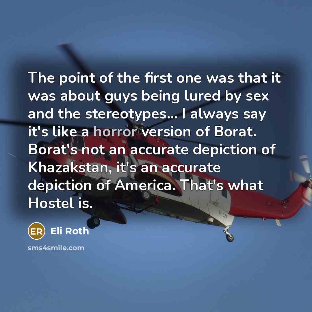 “The point of the first one was that it was about guys being lured by sex and the stereotypes... I always say it's like a horror version of Borat. Borat's not an accurate depiction of Khazakstan, it's an accurate depiction of America. That's what Hostel is.” quote by Eli Roth