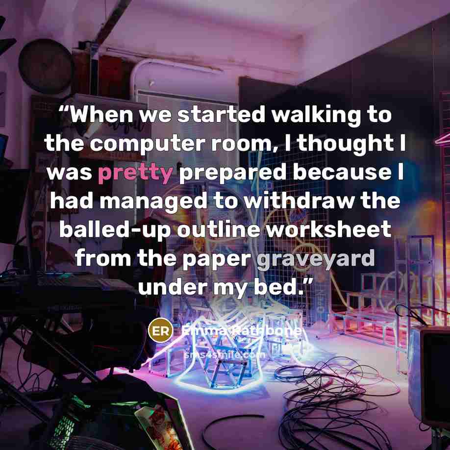 “When we started walking to the computer room, I thought I was pretty prepared because I had managed to withdraw the balled-up outline worksheet from the paper graveyard under my bed.” quote by Emma Rathbone