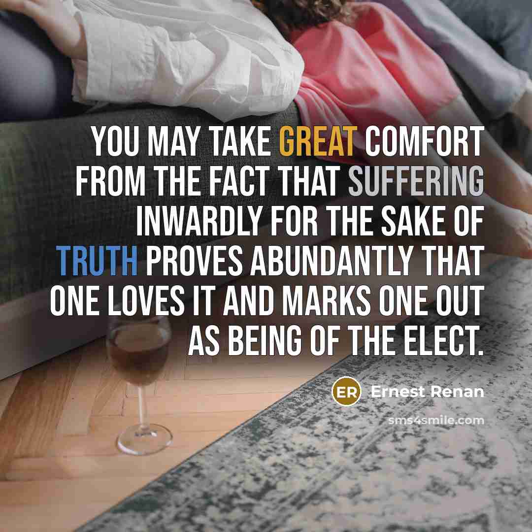 “You may take great comfort from the fact that suffering inwardly for the sake of truth proves abundantly that one loves it and marks one out as being of the elect.” quote by Ernest Renan