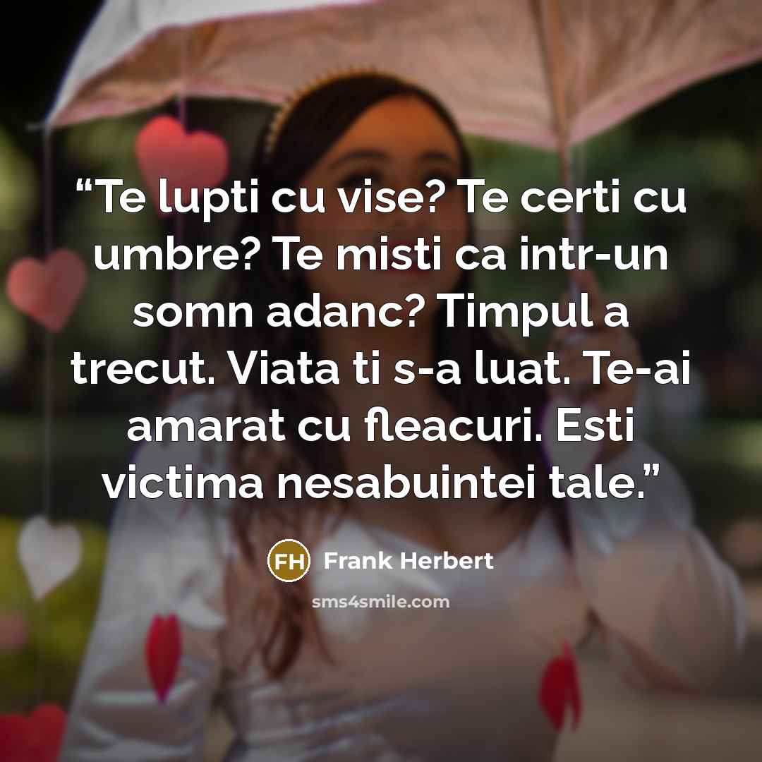 “Te lupti cu vise? Te certi cu umbre? Te misti ca intr-un somn adanc? Timpul a trecut. Viata ti s-a luat. Te-ai amarat cu fleacuri. Esti victima nesabuintei tale.” quote by Frank Herbert