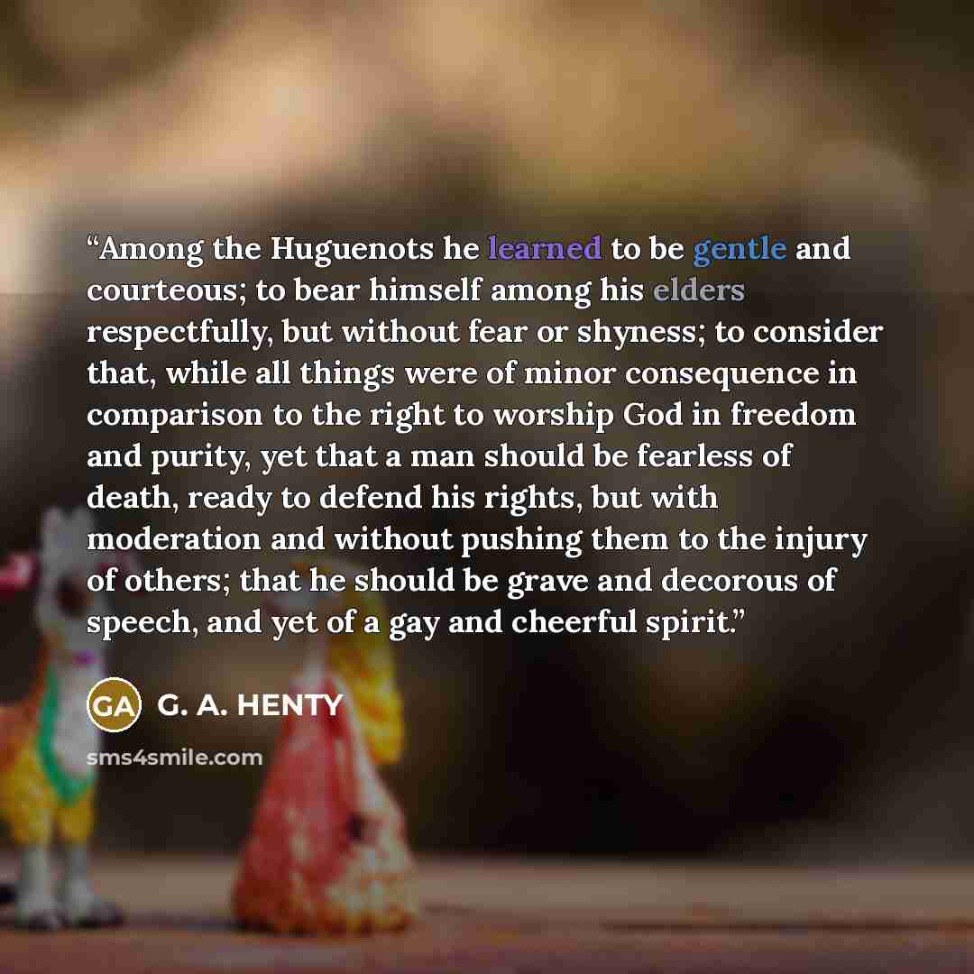 “Among the Huguenots he learned to be gentle and courteous; to bear himself among his elders respectfully, but without fear or shyness; to consider that, while all things were of minor consequence in comparison to the right to worship God in freedom and purity, yet that a man should be fearless of…” quote by G. A. HENTY