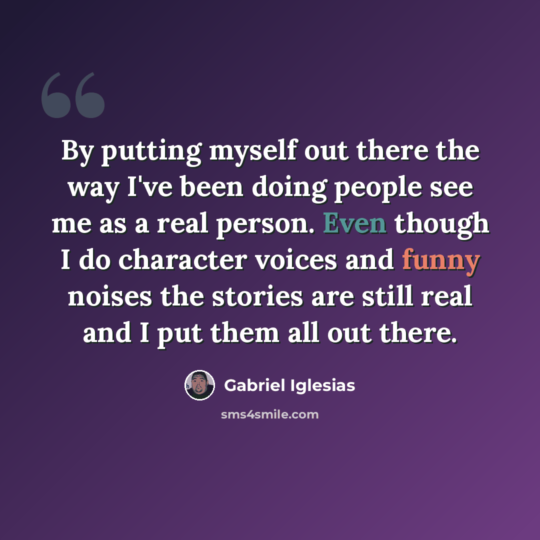 “By putting myself out there the way I've been doing people see me as a real person. Even though I do character voices and funny noises the stories are still real and I put them all out there.” quote by Gabriel Iglesias