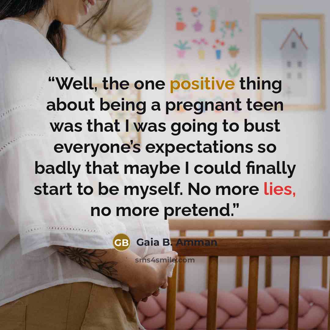 “Well, the one positive thing about being a pregnant teen was that I was going to bust everyone’s expectations so badly that maybe I could finally start to be myself. No more lies, no more pretend.” quote by Gaia B. Amman