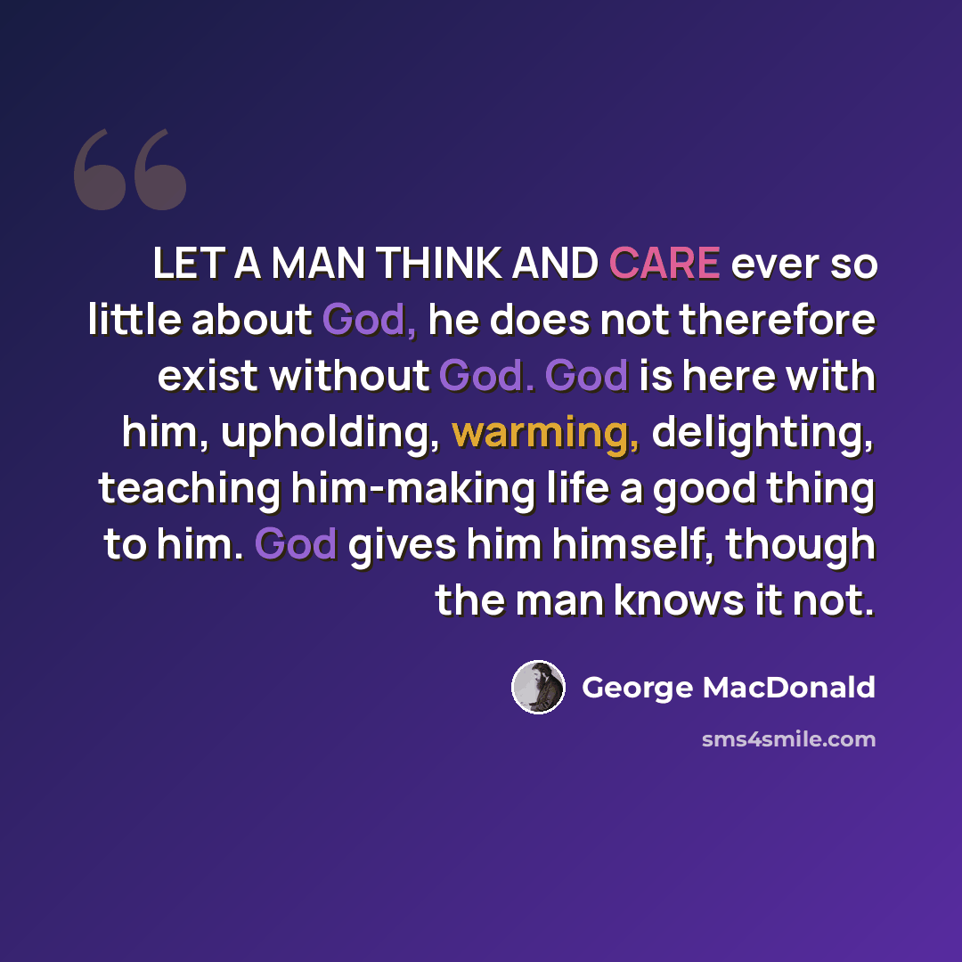 “LET A MAN THINK AND CARE ever so little about God, he does not therefore exist without God. God is here with him, upholding, warming, delighting, teaching him-making life a good thing to him. God gives him himself, though the man knows it not.” quote by George MacDonald