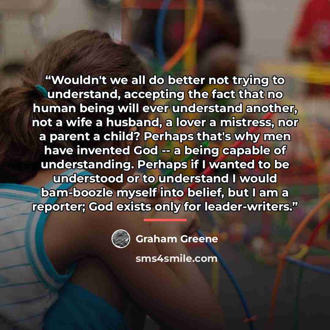 “Wouldn't we all do better not trying to understand, accepting the fact that no human being will ever understand another, not a wife a husband, a lover a mistress, nor a parent a child? Perhaps that's why men have invented God -- a being capable of understanding. Perhaps if I wanted to be…” quote by Graham Greene