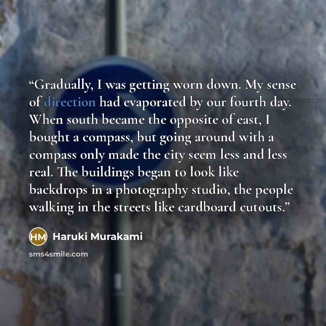 “Gradually, I was getting worn down. My sense of direction had evaporated by our fourth day. When south became the opposite of east, I bought a compass, but going around with a compass only made the city seem less and less real. The buildings began to look like backdrops in a photography studio…” quote by Haruki Murakami