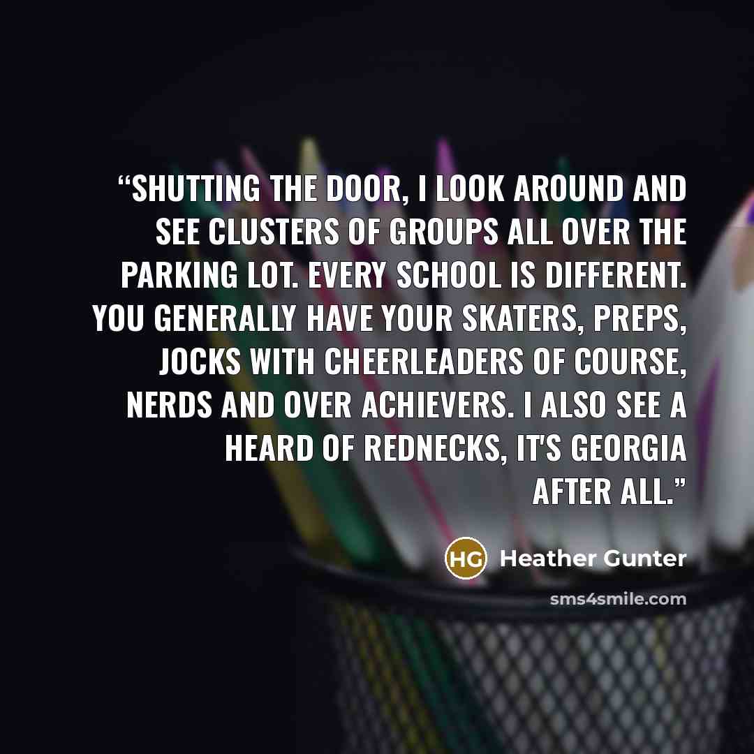 “Shutting the door, I look around and see clusters of groups all over the parking lot. Every school is different. You generally have your skaters, preps, jocks with cheerleaders of course, nerds and over achievers. I also see a heard of rednecks, it's Georgia after all.” quote by Heather Gunter