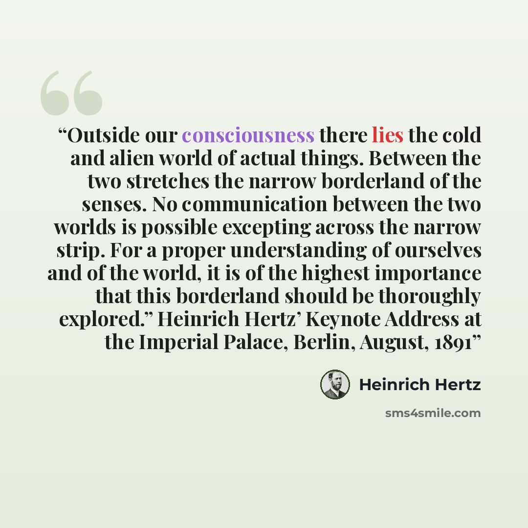 “Outside our consciousness there lies the cold and alien world of actual things. Between the two stretches the narrow borderland of the senses. No communication between the two worlds is possible excepting across the narrow strip. For a proper understanding of ourselves and of the world, it is of…” quote by Heinrich Hertz