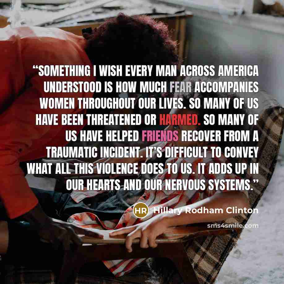 “Something I wish every man across America understood is how much fear accompanies women throughout our lives. So many of us have been threatened or harmed. So many of us have helped friends recover from a traumatic incident. It’s difficult to convey what all this violence does to us. It adds up in…” quote by Hillary Rodham Clinton